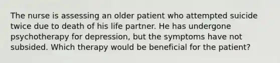 The nurse is assessing an older patient who attempted suicide twice due to death of his life partner. He has undergone psychotherapy for depression, but the symptoms have not subsided. Which therapy would be beneficial for the patient?