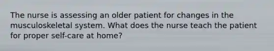 The nurse is assessing an older patient for changes in the musculoskeletal system. What does the nurse teach the patient for proper self-care at home?