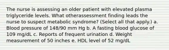 The nurse is assessing an older patient with elevated plasma triglyceride levels. What otherassessment finding leads the nurse to suspect metabolic syndrome? (Select all that apply.) a. Blood pressure of 148/90 mm Hg b. A fasting blood glucose of 109 mg/dL c. Reports of frequent urination d. Weight measurement of 50 inches e. HDL level of 52 mg/dL