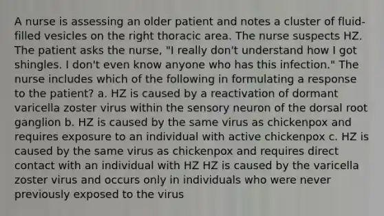 A nurse is assessing an older patient and notes a cluster of fluid-filled vesicles on the right thoracic area. The nurse suspects HZ. The patient asks the nurse, "I really don't understand how I got shingles. I don't even know anyone who has this infection." The nurse includes which of the following in formulating a response to the patient? a. HZ is caused by a reactivation of dormant varicella zoster virus within the sensory neuron of the dorsal root ganglion b. HZ is caused by the same virus as chickenpox and requires exposure to an individual with active chickenpox c. HZ is caused by the same virus as chickenpox and requires direct contact with an individual with HZ HZ is caused by the varicella zoster virus and occurs only in individuals who were never previously exposed to the virus