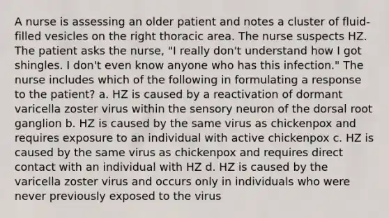 A nurse is assessing an older patient and notes a cluster of fluid-filled vesicles on the right thoracic area. The nurse suspects HZ. The patient asks the nurse, "I really don't understand how I got shingles. I don't even know anyone who has this infection." The nurse includes which of the following in formulating a response to the patient? a. HZ is caused by a reactivation of dormant varicella zoster virus within the sensory neuron of the dorsal root ganglion b. HZ is caused by the same virus as chickenpox and requires exposure to an individual with active chickenpox c. HZ is caused by the same virus as chickenpox and requires direct contact with an individual with HZ d. HZ is caused by the varicella zoster virus and occurs only in individuals who were never previously exposed to the virus