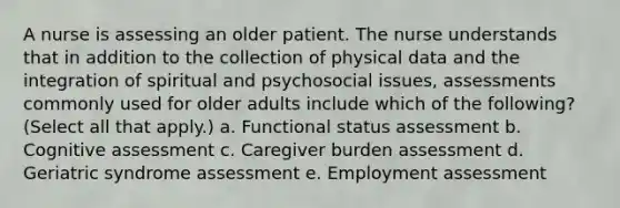 A nurse is assessing an older patient. The nurse understands that in addition to the collection of physical data and the integration of spiritual and psychosocial issues, assessments commonly used for older adults include which of the following? (Select all that apply.) a. Functional status assessment b. Cognitive assessment c. Caregiver burden assessment d. Geriatric syndrome assessment e. Employment assessment