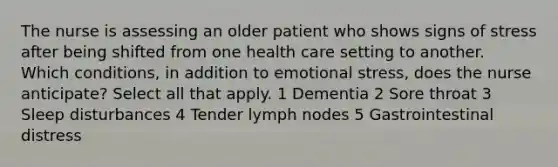 The nurse is assessing an older patient who shows signs of stress after being shifted from one health care setting to another. Which conditions, in addition to emotional stress, does the nurse anticipate? Select all that apply. 1 Dementia 2 Sore throat 3 Sleep disturbances 4 Tender lymph nodes 5 Gastrointestinal distress