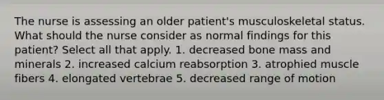 The nurse is assessing an older patient's musculoskeletal status. What should the nurse consider as normal findings for this patient? Select all that apply. 1. decreased bone mass and minerals 2. increased calcium reabsorption 3. atrophied muscle fibers 4. elongated vertebrae 5. decreased range of motion