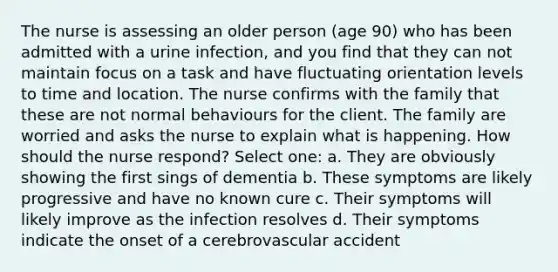 The nurse is assessing an older person (age 90) who has been admitted with a urine infection, and you find that they can not maintain focus on a task and have fluctuating orientation levels to time and location. The nurse confirms with the family that these are not normal behaviours for the client. The family are worried and asks the nurse to explain what is happening. How should the nurse respond? Select one: a. They are obviously showing the first sings of dementia b. These symptoms are likely progressive and have no known cure c. Their symptoms will likely improve as the infection resolves d. Their symptoms indicate the onset of a cerebrovascular accident