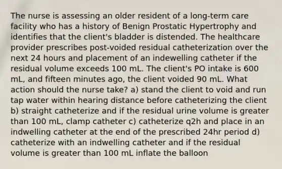 The nurse is assessing an older resident of a long-term care facility who has a history of Benign Prostatic Hypertrophy and identifies that the client's bladder is distended. The healthcare provider prescribes post-voided residual catheterization over the next 24 hours and placement of an indewelling catheter if the residual volume exceeds 100 mL. The client's PO intake is 600 mL, and fifteen minutes ago, the client voided 90 mL. What action should the nurse take? a) stand the client to void and run tap water within hearing distance before catheterizing the client b) straight catheterize and if the residual urine volume is greater than 100 mL, clamp catheter c) catheterize q2h and place in an indwelling catheter at the end of the prescribed 24hr period d) catheterize with an indwelling catheter and if the residual volume is greater than 100 mL inflate the balloon