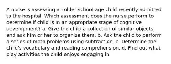 A nurse is assessing an older school-age child recently admitted to the hospital. Which assessment does the nurse perform to determine if child is in an appropriate stage of cognitive development? a. Give the child a collection of similar objects, and ask him or her to organize them. b. Ask the child to perform a series of math problems using subtraction. c. Determine the child's vocabulary and reading comprehension. d. Find out what play activities the child enjoys engaging in.