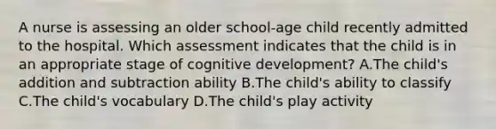 A nurse is assessing an older school-age child recently admitted to the hospital. Which assessment indicates that the child is in an appropriate stage of cognitive development? A.The child's addition and subtraction ability B.The child's ability to classify C.The child's vocabulary D.The child's play activity