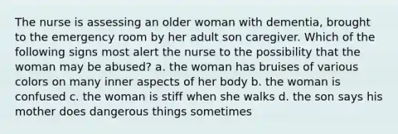 The nurse is assessing an older woman with dementia, brought to the emergency room by her adult son caregiver. Which of the following signs most alert the nurse to the possibility that the woman may be abused? a. the woman has bruises of various colors on many inner aspects of her body b. the woman is confused c. the woman is stiff when she walks d. the son says his mother does dangerous things sometimes