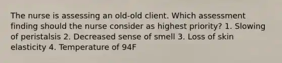 The nurse is assessing an old-old client. Which assessment finding should the nurse consider as highest priority? 1. Slowing of peristalsis 2. Decreased sense of smell 3. Loss of skin elasticity 4. Temperature of 94F