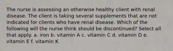 The nurse is assessing an otherwise healthy client with renal disease. The client is taking several supplements that are not indicated for clients who have renal disease. Which of the following will the nurse think should be discontinued? Select all that apply. a. iron b. vitamin A c. vitamin C d. vitamin D e. vitamin E f. vitamin K