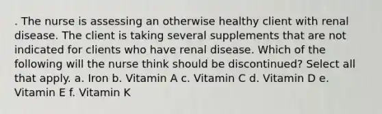 . The nurse is assessing an otherwise healthy client with renal disease. The client is taking several supplements that are not indicated for clients who have renal disease. Which of the following will the nurse think should be discontinued? Select all that apply. a. Iron b. Vitamin A c. Vitamin C d. Vitamin D e. Vitamin E f. Vitamin K