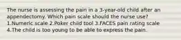 The nurse is assessing the pain in a 3-year-old child after an appendectomy. Which pain scale should the nurse use? 1.Numeric scale 2.Poker child tool 3.FACES pain rating scale 4.The child is too young to be able to express the pain.