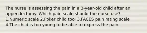 The nurse is assessing the pain in a 3-year-old child after an appendectomy. Which pain scale should the nurse use? 1.Numeric scale 2.Poker child tool 3.FACES pain rating scale 4.The child is too young to be able to express the pain.