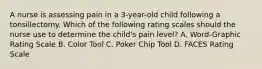 A nurse is assessing pain in a 3-year-old child following a tonsillectomy. Which of the following rating scales should the nurse use to determine the child's pain level? A. Word-Graphic Rating Scale B. Color Tool C. Poker Chip Tool D. FACES Rating Scale