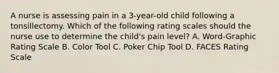 A nurse is assessing pain in a 3-year-old child following a tonsillectomy. Which of the following rating scales should the nurse use to determine the child's pain level? A. Word-Graphic Rating Scale B. Color Tool C. Poker Chip Tool D. FACES Rating Scale