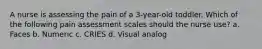 A nurse is assessing the pain of a 3-year-old toddler. Which of the following pain assessment scales should the nurse use? a. Faces b. Numeric c. CRIES d. Visual analog