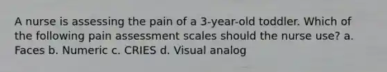 A nurse is assessing the pain of a 3-year-old toddler. Which of the following pain assessment scales should the nurse use? a. Faces b. Numeric c. CRIES d. Visual analog