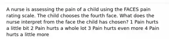 A nurse is assessing the pain of a child using the FACES pain rating scale. The child chooses the fourth face. What does the nurse interpret from the face the child has chosen? 1 Pain hurts a little bit 2 Pain hurts a whole lot 3 Pain hurts even more 4 Pain hurts a little more