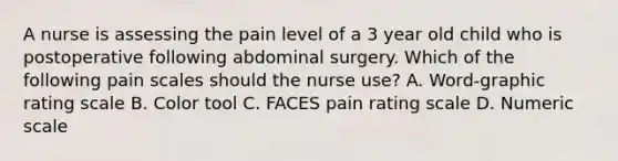 A nurse is assessing the pain level of a 3 year old child who is postoperative following abdominal surgery. Which of the following pain scales should the nurse use? A. Word-graphic rating scale B. Color tool C. FACES pain rating scale D. Numeric scale