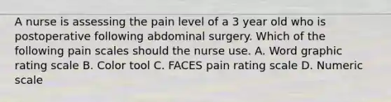 A nurse is assessing the pain level of a 3 year old who is postoperative following abdominal surgery. Which of the following pain scales should the nurse use. A. Word graphic rating scale B. Color tool C. FACES pain rating scale D. Numeric scale