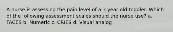 A nurse is assessing the pain level of a 3 year old toddler. Which of the following assessment scales should the nurse use? a. FACES b. Numeric c. CRIES d. Visual analog