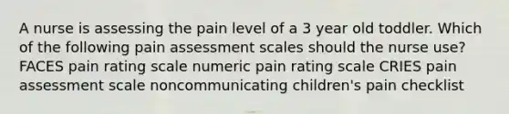 A nurse is assessing the pain level of a 3 year old toddler. Which of the following pain assessment scales should the nurse use? FACES pain rating scale numeric pain rating scale CRIES pain assessment scale noncommunicating children's pain checklist