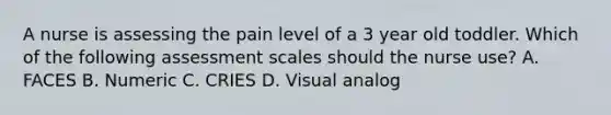 A nurse is assessing the pain level of a 3 year old toddler. Which of the following assessment scales should the nurse use? A. FACES B. Numeric C. CRIES D. Visual analog