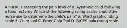 A nurse is assessing the pain level of a 3-year-old child following a tonsillectomy. Which of the following rating scales should the nurse use to determine the child's pain? A. Word graphic rating scale B. Color tool C. Poker Chip Tool D. FACES pain rating scale