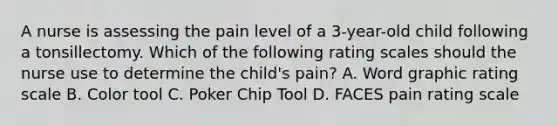 A nurse is assessing the pain level of a 3-year-old child following a tonsillectomy. Which of the following rating scales should the nurse use to determine the child's pain? A. Word graphic rating scale B. Color tool C. Poker Chip Tool D. FACES pain rating scale