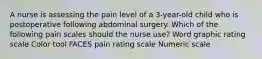 A nurse is assessing the pain level of a 3-year-old child who is postoperative following abdominal surgery. Which of the following pain scales should the nurse use? Word graphic rating scale Color tool FACES pain rating scale Numeric scale