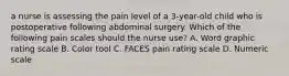 a nurse is assessing the pain level of a 3-year-old child who is postoperative following abdominal surgery. Which of the following pain scales should the nurse use? A. Word graphic rating scale B. Color tool C. FACES pain rating scale D. Numeric scale