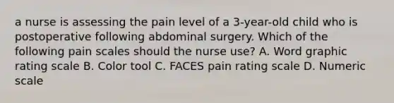 a nurse is assessing the pain level of a 3-year-old child who is postoperative following abdominal surgery. Which of the following pain scales should the nurse use? A. Word graphic rating scale B. Color tool C. FACES pain rating scale D. Numeric scale