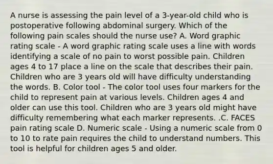 A nurse is assessing the pain level of a 3-year-old child who is postoperative following abdominal surgery. Which of the following pain scales should the nurse use? A. Word graphic rating scale - A word graphic rating scale uses a line with words identifying a scale of no pain to worst possible pain. Children ages 4 to 17 place a line on the scale that describes their pain. Children who are 3 years old will have difficulty understanding the words. B. Color tool - The color tool uses four markers for the child to represent pain at various levels. Children ages 4 and older can use this tool. Children who are 3 years old might have difficulty remembering what each marker represents. .C. FACES pain rating scale D. Numeric scale - Using a numeric scale from 0 to 10 to rate pain requires the child to understand numbers. This tool is helpful for children ages 5 and older.