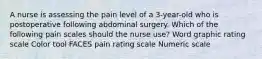 A nurse is assessing the pain level of a 3-year-old who is postoperative following abdominal surgery. Which of the following pain scales should the nurse use? Word graphic rating scale Color tool FACES pain rating scale Numeric scale