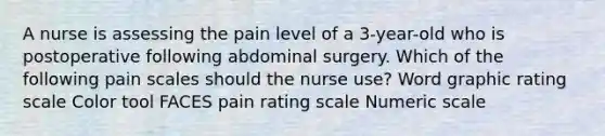 A nurse is assessing the pain level of a 3-year-old who is postoperative following abdominal surgery. Which of the following pain scales should the nurse use? Word graphic rating scale Color tool FACES pain rating scale Numeric scale