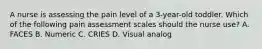 A nurse is assessing the pain level of a 3-year-old toddler. Which of the following pain assessment scales should the nurse use? A. FACES B. Numeric C. CRIES D. Visual analog