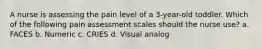 A nurse is assessing the pain level of a 3-year-old toddler. Which of the following pain assessment scales should the nurse use? a. FACES b. Numeric c. CRIES d. Visual analog