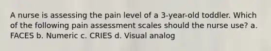 A nurse is assessing the pain level of a 3-year-old toddler. Which of the following pain assessment scales should the nurse use? a. FACES b. Numeric c. CRIES d. Visual analog