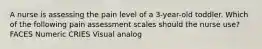 A nurse is assessing the pain level of a 3-year-old toddler. Which of the following pain assessment scales should the nurse use? FACES Numeric CRIES Visual analog