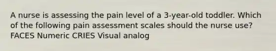 A nurse is assessing the pain level of a 3-year-old toddler. Which of the following pain assessment scales should the nurse use? FACES Numeric CRIES Visual analog