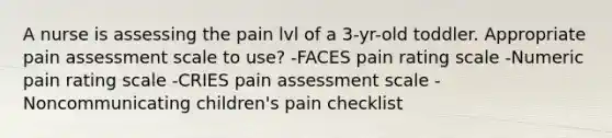 A nurse is assessing the pain lvl of a 3-yr-old toddler. Appropriate pain assessment scale to use? -FACES pain rating scale -Numeric pain rating scale -CRIES pain assessment scale -Noncommunicating children's pain checklist