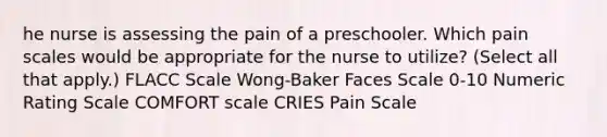 he nurse is assessing the pain of a preschooler. Which pain scales would be appropriate for the nurse to utilize? (Select all that apply.) FLACC Scale Wong-Baker Faces Scale 0-10 Numeric Rating Scale COMFORT scale CRIES Pain Scale