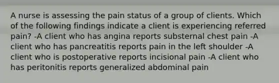 A nurse is assessing the pain status of a group of clients. Which of the following findings indicate a client is experiencing referred pain? -A client who has angina reports substernal chest pain -A client who has pancreatitis reports pain in the left shoulder -A client who is postoperative reports incisional pain -A client who has peritonitis reports generalized abdominal pain