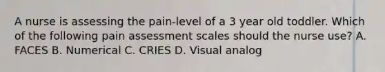 A nurse is assessing the pain-level of a 3 year old toddler. Which of the following pain assessment scales should the nurse use? A. FACES B. Numerical C. CRIES D. Visual analog