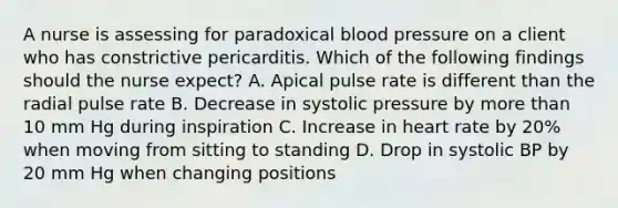 A nurse is assessing for paradoxical blood pressure on a client who has constrictive pericarditis. Which of the following findings should the nurse expect? A. Apical pulse rate is different than the radial pulse rate B. Decrease in systolic pressure by more than 10 mm Hg during inspiration C. Increase in heart rate by 20% when moving from sitting to standing D. Drop in systolic BP by 20 mm Hg when changing positions