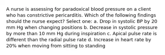 A nurse is assessing for paradoxical blood pressure on a client who has constrictive pericarditis. Which of the following findings should the nurse expect? Select one: a. Drop in systolic BP by 20 mm Hg when changing positions b. Decrease in systolic pressure by more than 10 mm Hg during inspiration c. Apical pulse rate is different than the radial pulse rate d. Increase in heart rate by 20% when moving from sitting to standing