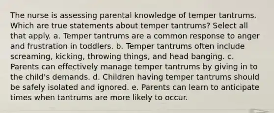 The nurse is assessing parental knowledge of temper tantrums. Which are true statements about temper tantrums? Select all that apply. a. Temper tantrums are a common response to anger and frustration in toddlers. b. Temper tantrums often include screaming, kicking, throwing things, and head banging. c. Parents can effectively manage temper tantrums by giving in to the child's demands. d. Children having temper tantrums should be safely isolated and ignored. e. Parents can learn to anticipate times when tantrums are more likely to occur.