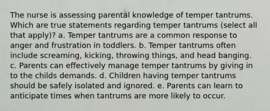 The nurse is assessing parental knowledge of temper tantrums. Which are true statements regarding temper tantrums (select all that apply)? a. Temper tantrums are a common response to anger and frustration in toddlers. b. Temper tantrums often include screaming, kicking, throwing things, and head banging. c. Parents can effectively manage temper tantrums by giving in to the childs demands. d. Children having temper tantrums should be safely isolated and ignored. e. Parents can learn to anticipate times when tantrums are more likely to occur.