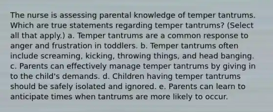 The nurse is assessing parental knowledge of temper tantrums. Which are true statements regarding temper tantrums? (Select all that apply.) a. Temper tantrums are a common response to anger and frustration in toddlers. b. Temper tantrums often include screaming, kicking, throwing things, and head banging. c. Parents can effectively manage temper tantrums by giving in to the child's demands. d. Children having temper tantrums should be safely isolated and ignored. e. Parents can learn to anticipate times when tantrums are more likely to occur.